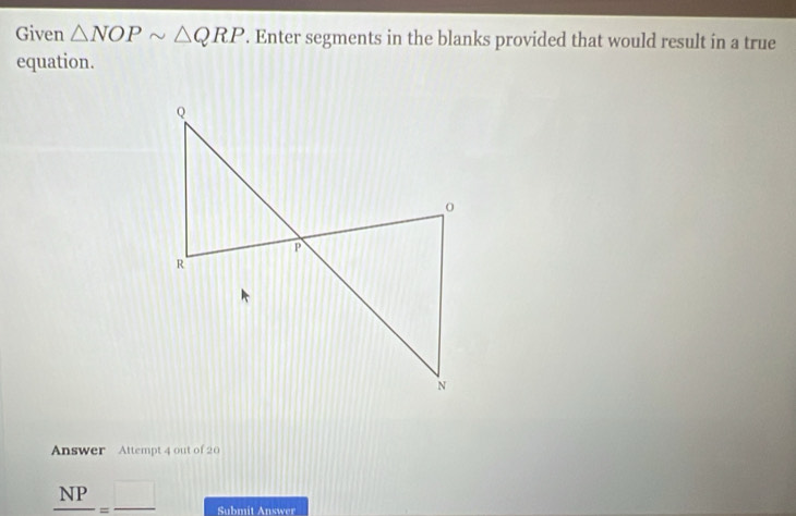 Given △ NOPsim △ QRP. Enter segments in the blanks provided that would result in a true 
equation. 
Answer Attempt 4 out of 20
_ NP=_  Submit Answer