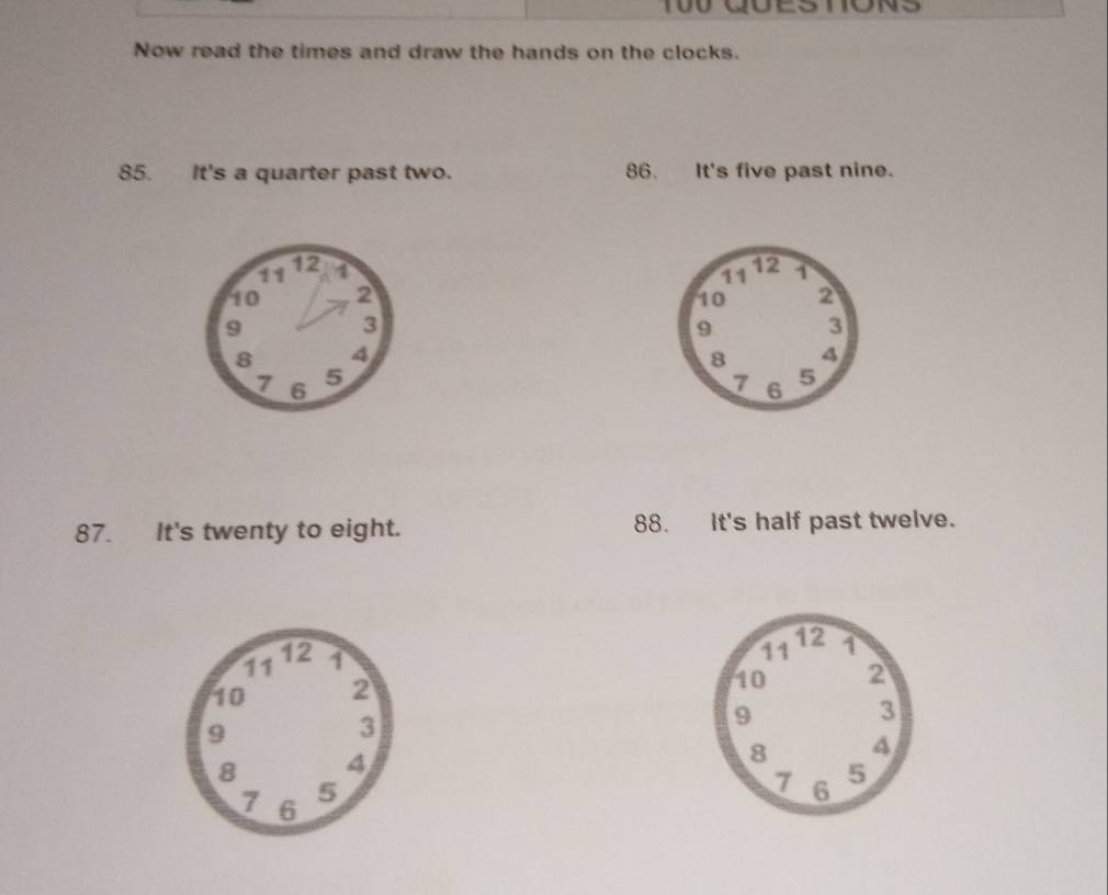 Now read the times and draw the hands on the clocks. 
85. It's a quarter past two. 86. It's five past nine.
11 12 1
10 2
9
3
8 4
7 6
5
87. It's twenty to eight. 88. It's half past twelve.