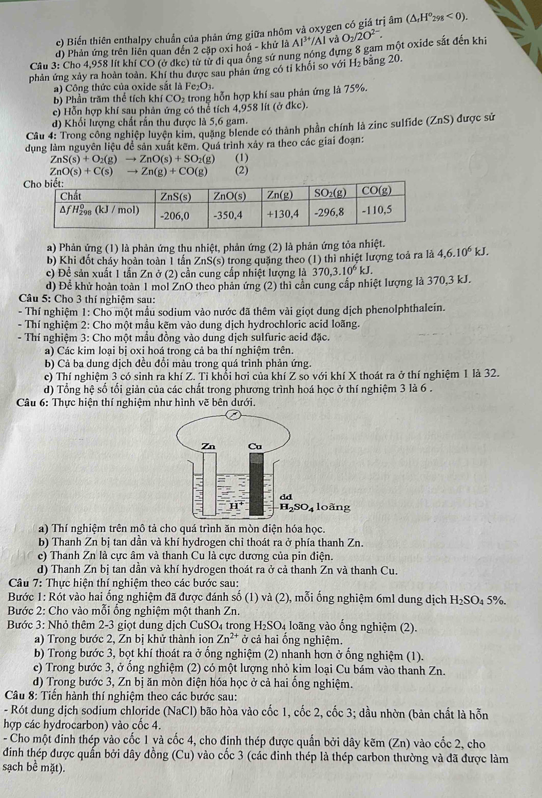 Biến thiên enthalpy chuẩn của phản ứng giữa nhôm và oxygen có giá trị âm (△ _rH^o_298<0).
l và
d) Phản ứng trên liên quan đến 2 cặp oxi hoá - khử là Al^(3+)/Al O_2/2O^(2-).
Câu 3: Cho 4,958 lít khí CO (ở đkc) từ từ đi qua ống sứ nung nóng đựng 8 gam một oxide sắt đến khi
phản ứng xảy ra hoàn toàn. Khí thu được sau phản ứng có tỉ khối so với H₂ bằng 20.
a) Công thức của oxide sắt là Fe_2O_3.
b) Phần trăm thể tích khí CO_2 trong hỗn hợp khí sau phản ứng là 75%.
c) Hỗn hợp khí sau phản ứng có thể tích 4,958 lít (ở đkc).
d) Khối lượng chất rắn thu được là 5,6 gam.
Câu 4: Trong công nghiệp luyện kim, quặng blende có thành phần chính là zinc sulfide (ZnS) được sử
dụng làm nguyên liệu để sản xuất kẽm. Quá trình xảy ra theo các giai đoạn:
ZnS(s)+O_2(g)to ZnO(s)+SO_2(g) (1)
ZnO(s)+C(s) to Zn(g)+CO(g) (2)
a) Phản ứng (1) là phản ứng thu nhiệt, phản ứng (2) là phản ứng tỏa nhiệt.
b) Khi đốt cháy hoàn toàn 1 tấn Zn S(s ) trong quặng theo (1) thì nhiệt lượng toả ra là 4,6.10^6kJ.
c) Để sản xuất 1 tấn Zn ở (2) cần cung cấp nhiệt lượng là 370,3.10^6kJ.
d) Để khử hoàn toàn 1 mol ZnO theo phản ứng (2) thi cần cung cấp nhiệt lượng là 370,3 kJ.
Câu 5: Cho 3 thí nghiệm sau:
- Thí nghiệm 1: Cho một mẫu sodium vào nước đã thêm vài giọt dung dịch phenolphthalein.
- Thí nghiệm 2: Cho một mầu kẽm vào dung dịch hydrochloric acid loãng.
- Thí nghiệm 3: Cho một mẫu đồng vào dung dịch sulfuric aeid đặc.
a) Các kim loại bị oxi hoá trong cả ba thí nghiệm trên.
b) Cả ba dung dịch đều đổi màu trong quá trình phản ứng.
c) Thí nghiệm 3 có sinh ra khí Z. Tỉ khối hơi của khí Z so với khí X thoát ra ở thí nghiệm 1 là 32.
d) Tổng hệ số tối giản của các chất trong phương trình hoá học ở thí nghiệm 3 là 6 .
Câu 6: Thực hiện thí nghiệm như hình vẽ bên dưới.
a) Thí nghiệm trên mô tả cho quá trình ăn mòn điện hóa học.
b) Thanh Zn bị tan dần và khí hydrogen chỉ thoát ra ở phía thanh Zn.
c) Thanh Zn là cực âm và thanh Cu là cực dương của pin điện.
d) Thanh Zn bị tan dần và khí hydrogen thoát ra ở cả thanh Zn và thanh Cu.
Câu 7: Thực hiện thí nghiệm theo các bước sau:
Bước 1: Rót vào hai ổng nghiệm đã được đánh số (1) và (2), mỗi ống nghiệm 6ml dung dịch H_2SO_45%
Bước 2: Cho vào mỗi ống nghiệm một thanh Zn.
Bước 3: Nhỏ thêm 2-3 giọt dung dịch CuSO4 trong H_2SO_4 loãng vào ống nghiệm (2).
a) Trong bước 2, Zn bị khử thành ion Zn^(2+) ở cả hai ồng nghiệm.
b) Trong bước 3, bọt khí thoát ra ở ống nghiệm (2) nhanh hơn ở ống nghiệm (1).
c) Trong bước 3, ở ống nghiệm (2) có một lượng nhỏ kim loại Cu bám vào thanh Zn.
d) Trong bước 3, Zn bị ăn mòn điện hóa học ở cả hai ống nghiệm.
Câu 8: Tiến hành thí nghiệm theo các bước sau:
- Rót dung dịch sodium chloride (NaCl) bão hòa vào cốc 1, cốc 2, cốc 3; dầu nhờn (bản chất là hỗn
hợp các hydrocarbon) vào cốc 4.
- Cho một đinh thép vào cốc 1 và cốc 4, cho định thép được quấn bởi dây kẽm (Zn) vào cốc 2, cho
đinh thép được quấn bởi dây đồng (Cu) vào cốc 3 (các đinh thép là thép carbon thường và đã được làm
sạch bể mặt).