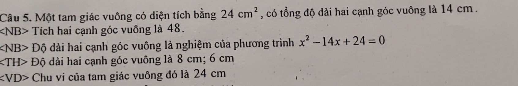 Một tam giác vuông có diện tích bằng 24cm^2 , có tổng độ dài hai cạnh góc vuông là 14 cm.
∠ NB> Tích hai cạnh góc vuồng là 48.
∠ NB>Dhat Q dài hai cạnh góc vuông là nghiệm của phương trình x^2-14x+24=0
∠ TH>Dhat 0 dài hai cạnh góc vuông là 8 cm; 6 cm
∠ VD> Chu vi của tam giác vuông đó là 24 cm