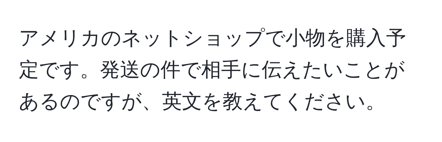 アメリカのネットショップで小物を購入予定です。発送の件で相手に伝えたいことがあるのですが、英文を教えてください。