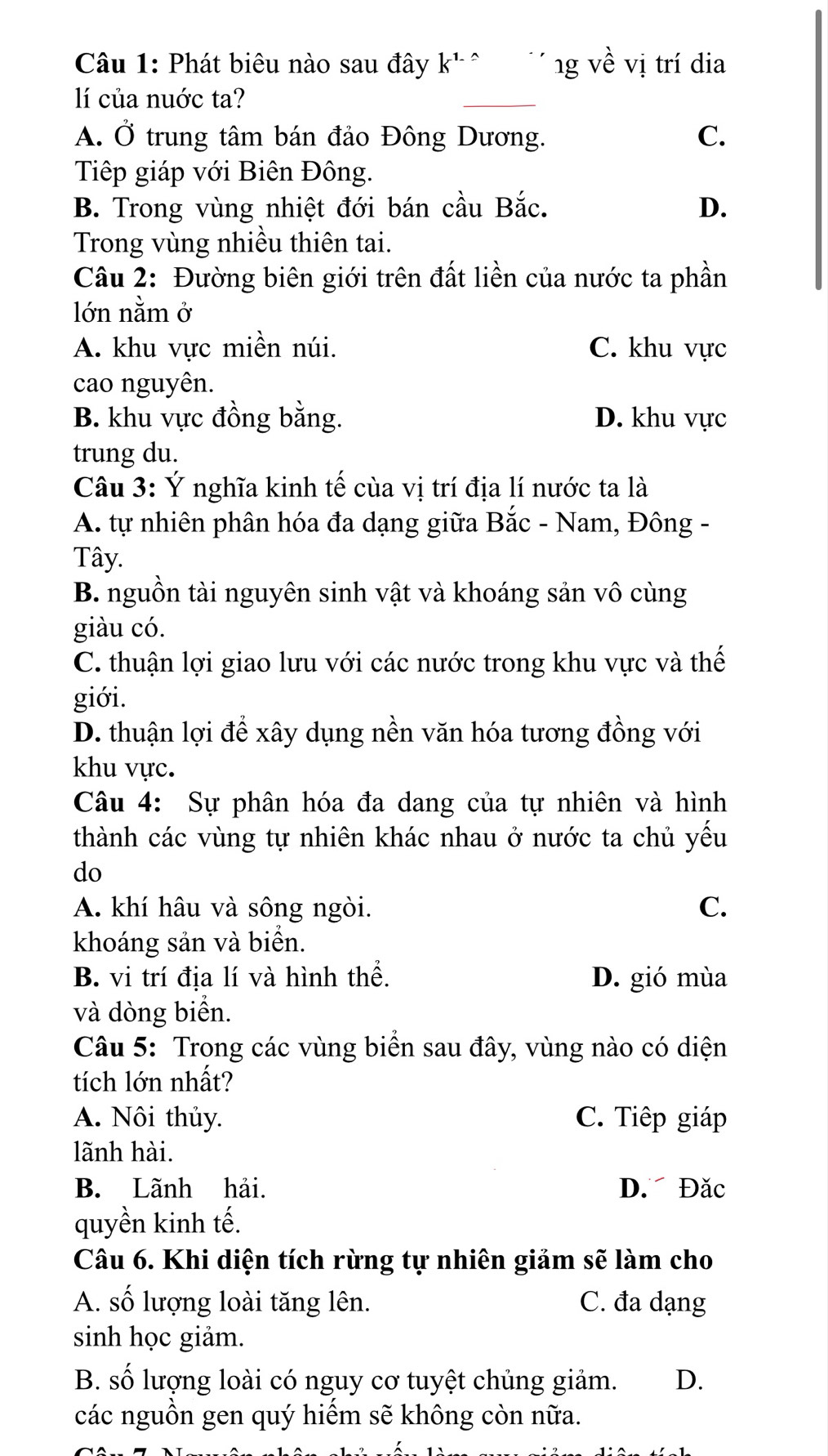 Phát biêu nào sau đây k^1 ` V ng về vị trí đia
lí của nuớc ta?
_
_
A. Ở trung tâm bán đảo Đông Dương. C.
Tiếp giáp với Biên Đông.
B. Trong vùng nhiệt đới bán cầu Bắc. D.
Trong vùng nhiều thiên tai.
Câu 2: Đường biên giới trên đất liền của nước ta phần
lớn nằm ở
A. khu vực miền núi. C. khu vực
cao nguyên.
B. khu vực đồng bằng. D. khu vực
trung du.
Câu 3: Ý nghĩa kinh tế cùa vị trí địa lí nước ta là
A. tự nhiên phân hóa đa dạng giữa Bắc - Nam, Đông -
Tây.
B. nguồn tài nguyên sinh vật và khoáng sản vô cùng
giàu có.
C. thuận lợi giao lưu với các nước trong khu vực và thế
giới.
D. thuận lợi để xây dụng nền văn hóa tương đồng với
khu vực.
Câu 4: Sự phân hóa đa dang của tự nhiên và hình
thành các vùng tự nhiên khác nhau ở nước ta chủ yếu
do
A. khí hâu và sông ngòi. C.
khoáng sản và biển.
B. vi trí địa lí và hình thể. D. gió mùa
và dòng biển.
Câu 5: Trong các vùng biển sau đây, vùng nào có diện
tích lớn nhất?
A. Nôi thủy. C. Tiếp giáp
lãnh hài.
B. Lãnh hải. D. Đăc
quyền kinh tế.
Câu 6. Khi diện tích rừng tự nhiên giảm sẽ làm cho
A. số lượng loài tăng lên. C. đa dạng
sinh học giảm.
B. số lượng loài có nguy cơ tuyệt chủng giảm. D.
các nguồn gen quý hiểm sẽ không còn nữa.