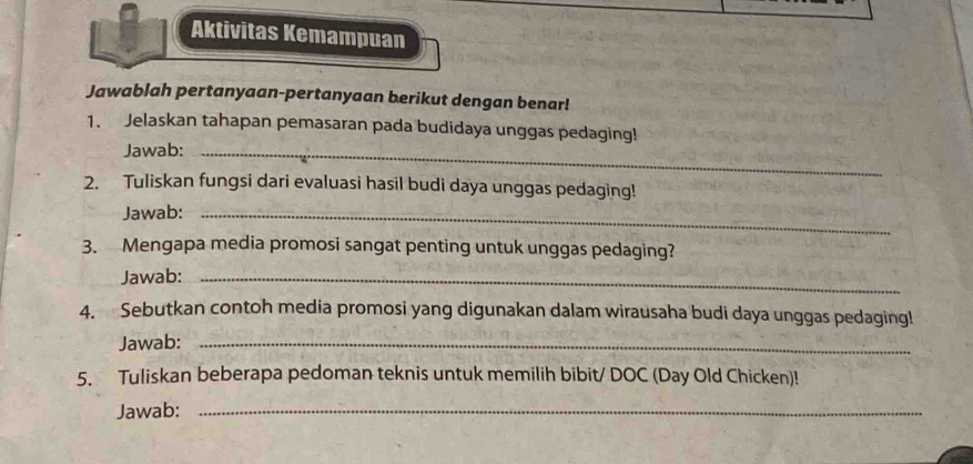 Aktivitas Kemampuan 
Jawablah pertanyaan-pertanyaan berikut dengan benar! 
1. Jelaskan tahapan pemasaran pada budidaya unggas pedaging! 
Jawab:_ 
2. Tuliskan fungsi dari evaluasi hasil budi daya unggas pedaging! 
Jawab:_ 
3. Mengapa media promosi sangat penting untuk unggas pedaging? 
Jawab:_ 
4. Sebutkan contoh media promosi yang digunakan dalam wirausaha budi daya unggas pedaging! 
Jawab:_ 
5. Tuliskan beberapa pedoman teknis untuk memilih bibit/ DOC (Day Old Chicken)! 
Jawab:_