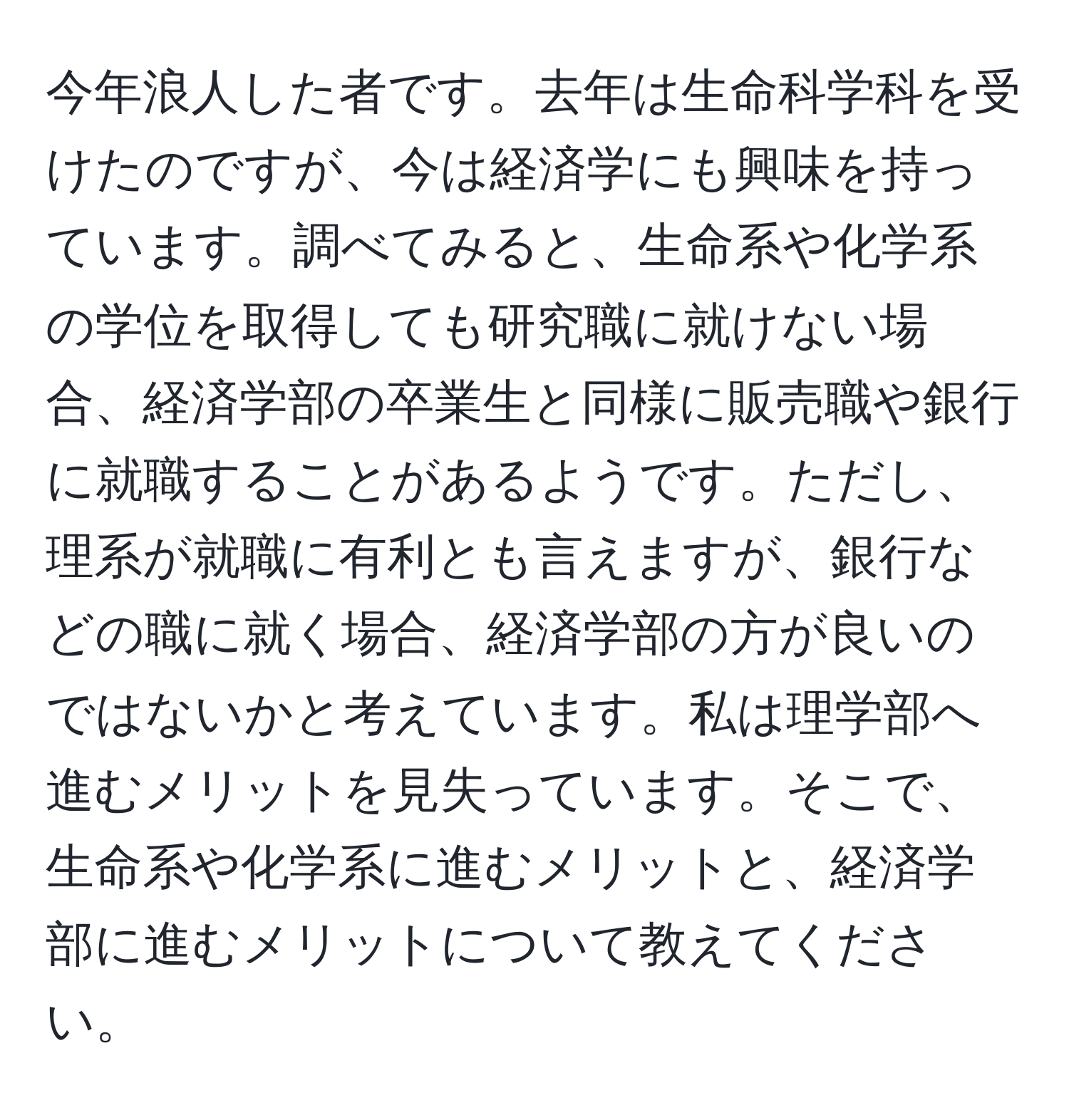 今年浪人した者です。去年は生命科学科を受けたのですが、今は経済学にも興味を持っています。調べてみると、生命系や化学系の学位を取得しても研究職に就けない場合、経済学部の卒業生と同様に販売職や銀行に就職することがあるようです。ただし、理系が就職に有利とも言えますが、銀行などの職に就く場合、経済学部の方が良いのではないかと考えています。私は理学部へ進むメリットを見失っています。そこで、生命系や化学系に進むメリットと、経済学部に進むメリットについて教えてください。