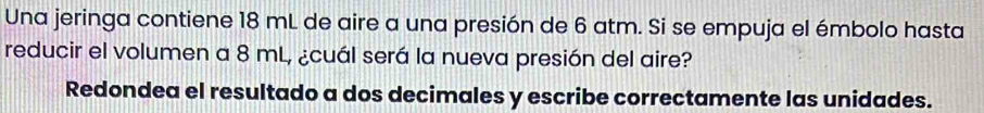 Una jeringa contiene 18 mL de aire a una presión de 6 atm. Si se empuja el émbolo hasta 
reducir el volumen a 8 mL, ¿cuál será la nueva presión del aire? 
Redondea el resultado a dos decimales y escribe correctamente las unidades.