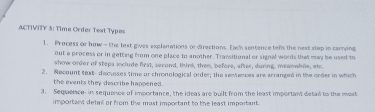 ACTIVITY 3: Time Order Text Types 
1. Process or how — the text gives explanations or directions. Each sentence tells the next step in carrying 
out a process or in getting from one place to another. Transitional or signal words that may be used to 
show order of steps include first, second, third, then, before, after, during, meanwhile, etc. 
2. Recount text- discusses time or chronological order; the sentences are arranged in the order in which 
the events they describe happened. 
3. Sequence- in sequence of importance, the ideas are built from the least important detail to the most 
important detail or from the most important to the least important.