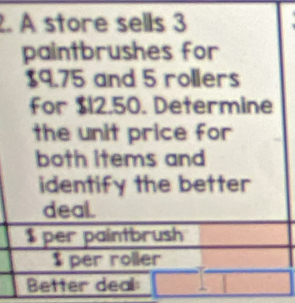 A store sells 3
paintbrushes for
$9.75 and 5 rollers 
for $12.50. Determine 
the unit price for 
both Items and 
identify the better 
deal.
$ per paintbrush
$ per roller 
Better deal