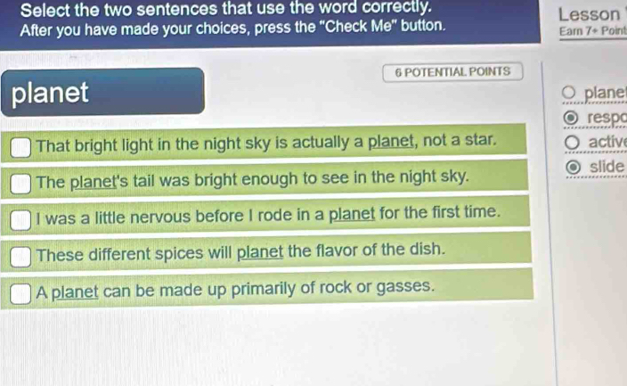 Select the two sentences that use the word correctly. Lesson
After you have made your choices, press the "Check Me" button. Earn 7 + Point
6 POTENTIAL. POINTS
planet plane
respo
That bright light in the night sky is actually a planet, not a star. active
slide
The planet's tail was bright enough to see in the night sky.
I was a little nervous before I rode in a planet for the first time.
These different spices will planet the flavor of the dish.
A planet can be made up primarily of rock or gasses.