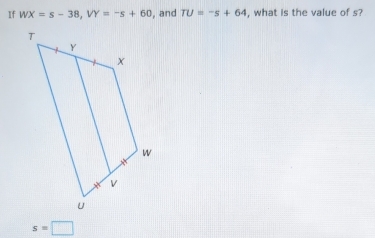 If WX=s-38, VY=-s+60 , and TU=-s+64 , what is the value of s?
s=□