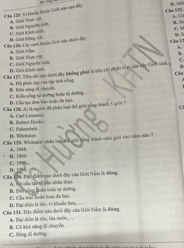 Bộ lồng làm
Câu 132.
Câu 125. Vi khuẩn thuộc Giới nào sau đây
D. Môi
A. Có
A. Giới Thực vật.
B. Giới Nguyên sinh.
B. Đ
C. M
C. Giới Khởi sinh.
D. Giới Động vật.
Câu 126. Cây cam thuộc Giới nào dưới đây D. S
A. Giới Nấm. Câu 13
A.
B.
B. Giới Thực vật.
C. Giới Nguyên sinh.
C.
D. Giới Khởi sinh.
Câu 127. Tiêu chí nào dưới đây không phải là tiêu chí phân loại của các Giới sinh vị D
A. Độ phức tạp của tập tính sống. Câu
B. Khả năng di chuyển.
C. Kiểu sống tự dưỡng hoặc dị dưỡng.
D. Cấu tạo đơn bào hoặc đa bào.
Câu 128. Ai là người đã phân loại thế giới sống thành 5 giới ?
C
A. Carl Linnaeus.
B. Robert Hooke.
C. Fahrenheit.
D. Whittaker.
Câu 129. Whittaker phân loại thế giới sống thành năm giới vào năm nào ?
A. 1968.
B. 1969.
C. 1996.
D. 1986.
Câu 130. Đặc điểm nào dưới đây của Giới Nấm là đúng.
A. Có cấu tạo tế bào nhân thực.
B. Đời sống hoàn toàn tự dưỡng.
C. Cấu trúc hoàn toàn đa bào.
D. Đại diện là tảo, vi khuẩn lam,....
Câu 131. Đặc điểm nào dưới đây của Giới Nấm là đúng.
A. Đại diện là rêu, lúa nước,....
B. Có khả năng di chuyển.
C. Sống dị dưỡng.