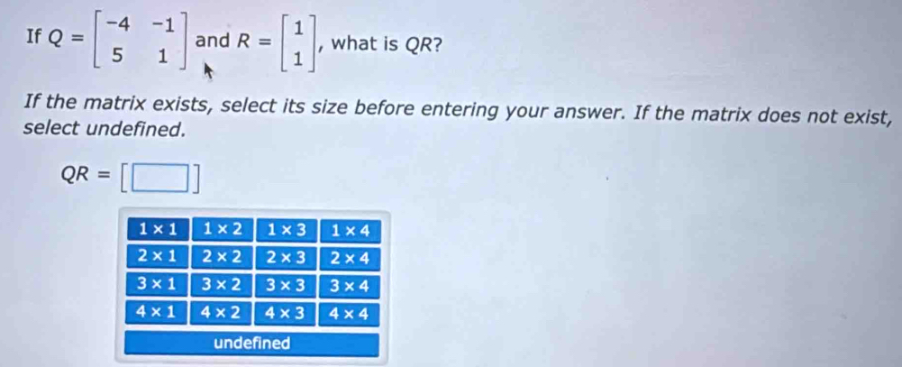 If Q=beginbmatrix -4&-1 5&1endbmatrix and R=beginbmatrix 1 1endbmatrix , what is QR?
If the matrix exists, select its size before entering your answer. If the matrix does not exist,
select undefined.
QR= □°