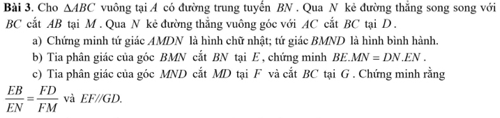 Cho △ ABC vuông tại A có đường trung tuyến BN. Qua N kẻ đường thẳng song song với 
BC cắt AB tại M. Qua N kẻ đường thắng vuông góc với AC cắt BC tại D. 
a) Chứng minh tứ giác AMDN là hình chữ nhật; tứ giác BMND là hình bình hành. 
b) Tia phân giác của góc BMN cắt BN tại E , chứng minh BE. MN=DN.EN. 
c) Tia phân giác của góc MND cắt MD tại F và cắt BC tại G. Chứng minh rằng
 EB/EN = FD/FM  và EF//GD.