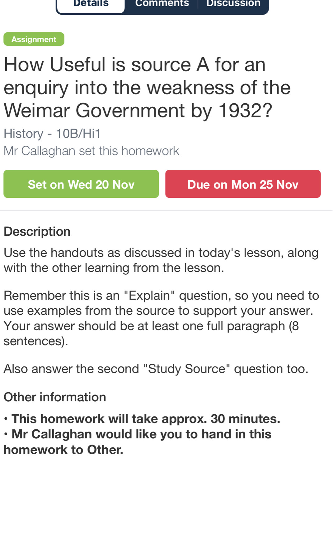 Details Comments Discussion 
Assignment 
How Useful is source A for an 
enquiry into the weakness of the 
Weimar Government by 1932? 
History - 10B/Hi1 
Mr Callaghan set this homework 
Set on Wed 20 Nov Due on Mon 25 Nov 
Description 
Use the handouts as discussed in today's lesson, along 
with the other learning from the lesson. 
Remember this is an "Explain" question, so you need to 
use examples from the source to support your answer. 
Your answer should be at least one full paragraph (8 
sentences). 
Also answer the second "Study Source" question too. 
Other information 
• This homework will take approx. 30 minutes. 
• Mr Callaghan would like you to hand in this 
homework to Other.