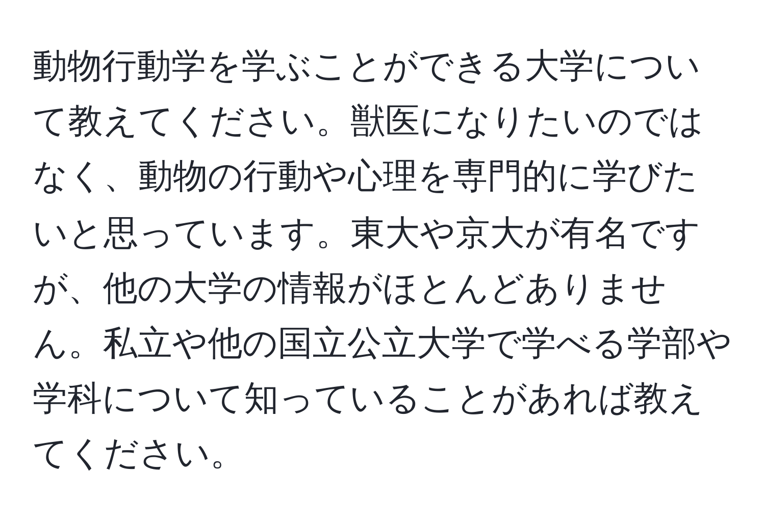 動物行動学を学ぶことができる大学について教えてください。獣医になりたいのではなく、動物の行動や心理を専門的に学びたいと思っています。東大や京大が有名ですが、他の大学の情報がほとんどありません。私立や他の国立公立大学で学べる学部や学科について知っていることがあれば教えてください。