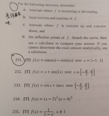 For the following exercises, determine 
a. intervals where f is increasing or decreasing, 
b. local minima and maxima of f, 
C. intervals where ∫ is concave up and concave 
down, and 
d. the inflection points of f. Sketch the curve, then 
use a calculator to compare your answer. If you 
cannot determine the exact answer analytically, use 
a calculator. 
231. [T] f(x)=sin (π x)-cos (π x) over x=[-1,1]
232. [T] f(x)=x+sin (2x) over x=[- π /2 , π /2 ]
233. [T] f(x)=sin x+tan x over (- π /2 , π /2 )
234. [T] f(x)=(x-2)^2(x-4)^2
235. [T] f(x)= 1/1-x , x!= 1