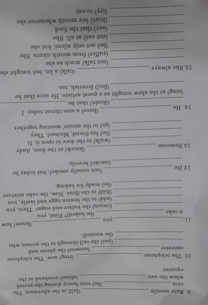 Rain usually_ (fall) in the afternoon. The 
rain _(be) very heavy during the period 
when the sun 
_ 
(shine) overhead at the 
equator. 
10. The telephone_ 
(ring) now. The telephone 
operator _(answer) the phone and 
_(put) the call through to the person who 
_ 
(be wanted). 
11._ you _(know) how 
a cake _(be baked)? First, you 
(cream) the butter and sugar. Then, you 
_(add) in the beaten eggs and lastly, you 
_ 
(fold) in the flour. Now, the cake mixture 
_ 
(be) ready for baking. 
12.He _(not usually smoke), but today he 
_ 
(smoke) heavily. 
13. Someone _(knock) at the door. Andy 
_ 
(walk) to the door to open it. It 
_ 
(be) his friend, Michael. They 
_ 
(go) to the scouts' meeting together. 
14. He_ (have) a sore throat today. I 
_ 
(doubt) that he_ 
(sing) at the show tonight as a guest artiste. He says that he 
_ 
(feel) feverish, too. 
15.She always _(talk) a lot, but tonight she 
_ 
(not talk) much as she 
_ 
(suffer) from mouth ulcers. She 
_ 
(be) not only silent, but she 
_ 
(not eat) at all. She 
_ 
(say) that the food 
_ 
(hurt) her mouth whenever she 
_ 
(try) to eat.