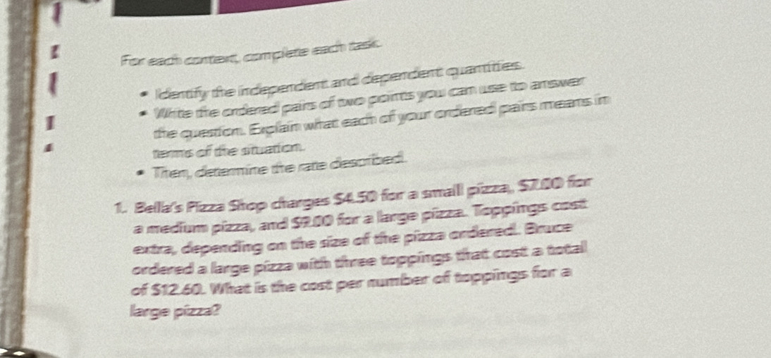 For each context, complete each task. 
Identify the independent and dependent quantities. 
White the ordered pairs of two points you can use to answer 
the question. Erglain what each of your ordered pairs means in 
terms of the stuation. 
Then, determine the rate described. 
1. Bella's Pizza Shop charges $4.50 for a smalll pizza, $7.00 for 
a medium pizza, and $2.00 for a large pizza. Toppings cost 
extra, depending on the size of the pizza ordered. Bruce 
ordered a large pizza with three toppings that cost a total 
of $12.60. What is the cost per number of toppings for a 
large pízza?