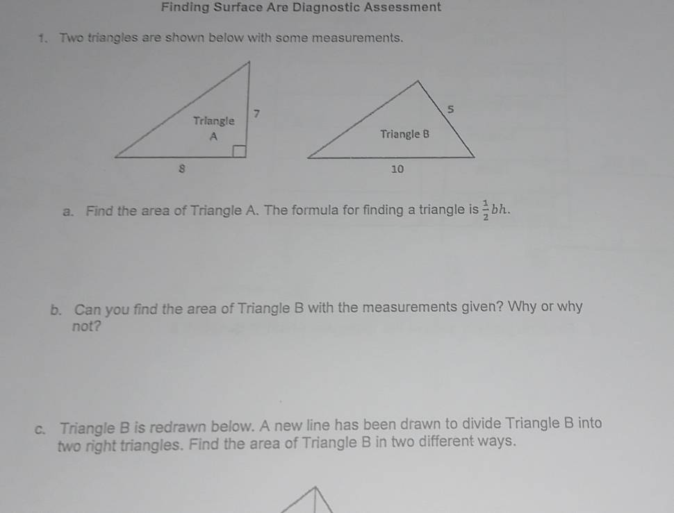 Finding Surface Are Diagnostic Assessment 
1. Two triangles are shown below with some measurements. 
a. Find the area of Triangle A. The formula for finding a triangle is  1/2  bh. 
b. Can you find the area of Triangle B with the measurements given? Why or why 
not? 
c. Triangle B is redrawn below. A new line has been drawn to divide Triangle B into 
two right triangles. Find the area of Triangle B in two different ways.