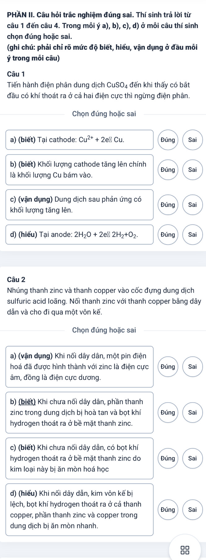 PHÄN II. Câu hỏi trắc nghiệm đúng sai. Thí sinh trả lời từ
câu 1 đến câu 4. Trong mỗi ý a), b), c), d) ở mỗi câu thí sinh
chọn đúng hoặc sai.
(ghi chú: phải chỉ rõ mức độ biết, hiểu, vận dụng ở đầu mỗi
ý trong mỗi câu)
Câu 1
Tiến hành điện phân dung dịch CuSO_4 đến khi thấy có bắt
đầu có khí thoát ra ở cả hai điện cực thì ngừng điện phân.
Chọn đúng hoặc sai
a) (biết) Tại cathode: Cu^(2+)+2e e□ Cu. Đúng Sai
b) (biết) Khối lượng cathode tăng lên chính Đúng Sai
là khối lượng Cu bám vào.
c) (vận dụng) Dung dịch sau phản ứng có Đúng
khối lượng tăng lên. Sai
d) (hiểu) Tại anode: 2H_2O+2e□ 2H_2+O_2. Đúng Sai
Câu 2
Nhúng thanh zinc và thanh copper vào cốc đựng dung dịch
sulfuric acid loãng. Nối thanh zinc với thanh copper bằng dây
dẫn và cho đi qua một vôn kế.
Chọn đúng hoặc sai
a) (vận dụng) Khi nối dây dân, một pin điện
hoá đã được hình thành với zinc là điện cực Đúng Sai
âm, đồng là điện cực dương.
b) (biết) Khi chưa nối dây dân, phần thanh
zinc trong dung dịch bị hoà tan và bọt khí Đúng Sai
hydrogen thoát ra ở bề mặt thanh zinc.
c) (biết) Khi chưa nối dây dẫn, có bọt khí
hydrogen thoát ra ở bề mặt thanh zinc do Đúng Sai
kim loại này bị ăn mòn hoá học
d) (hiểu) Khi nối dây dẫn, kim vôn kế bị
lệch, bọt khí hydrogen thoát ra ở cả thanh
copper, phần thanh zinc và copper trong Đúng Sai
dung dịch bị ăn mòn nhanh.