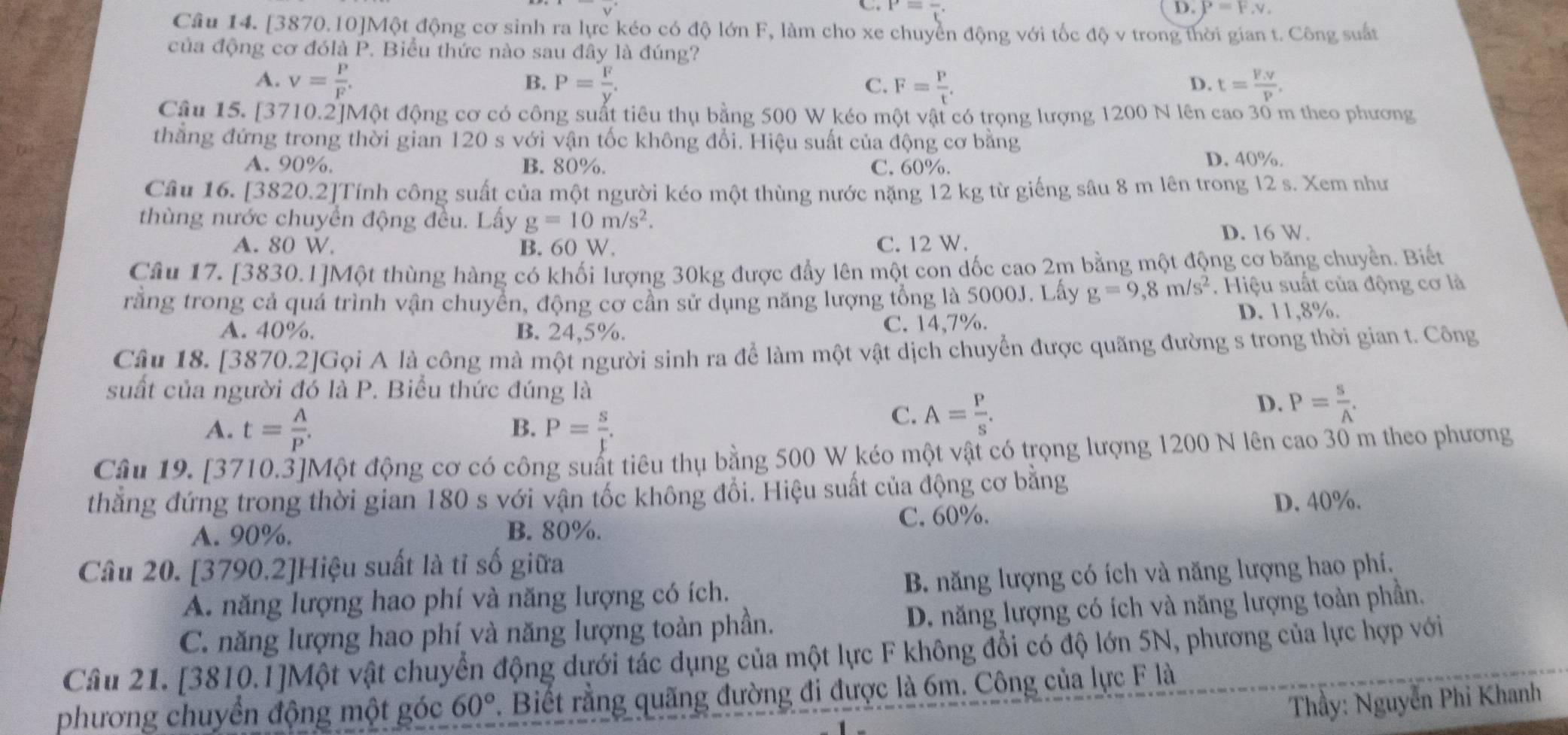 C. P=frac t. D. P=F,v,
Câu 14. [3870.10]Một động cơ sinh ra lực kéo có độ lớn F, làm cho xe chuyển động với tốc độ v trong thời gian t. Công suất
của động cơ đólà P. Biểu thức nào sau đây là đúng?
A. v= P/F . P= F/y . F= P/t . t= (F.v)/P .
B.
C.
D.
Cậu 15. [3710.2]Một động cơ có công suất tiêu thụ bằng 500 W kéo một vật có trọng lượng 1200 N lên cao 30 m theo phương
thẳng đứng trong thời gian 120 s với vận tốc không đổi. Hiệu suất của động cơ bằng
A. 90%. B. 80%. C. 60%. D. 40%.
Câu 16. [3820.2]Tính công suất của một người kéo một thùng nước nặng 12 kg từ giếng sâu 8 m lên trong 12 s. Xem như
thùng nước chuyển động đều. Lấy g=10m/s^2.
A. 80 W. B. 60 W. C. 12 W.
D. 16 W.
Câu 17. [3830.1]Một thùng hàng có khối lượng 30kg được đẩy lên một con dốc cao 2m bằng một động cơ băng chuyền. Biết
rằng trong cả quá trình vận chuyển, động cơ cần sử dụng năng lượng tổng là 5000J. Lấy g=9,8m/s^2. Hiệu suất của động cơ là
A. 40%. B. 24,5%. C. 14,7%. D. 11,8%.
Câu 18. [3870.2]Gọi A là công mà một người sinh ra để làm một vật dịch chuyển được quãng đường s trong thời gian t. Công
suất của người đó là P. Biểu thức đúng là
D. P= s/A .
A. t= A/P . P= s/t .
B.
C. A= P/s .
Câu 19. [3710.3]Một động cơ có công suất tiêu thụ bằng 500 W kéo một vật có trọng lượng 1200 N lên cao 30 m theo phương
thẳng đứng trong thời gian 180 s với vận tốc không đổi. Hiệu suất của động cơ bằng
A. 90%. B. 80%. C. 60%. D. 40%.
Câu 20. [3790.2]Hiệu suất là tỉ số giữa
A. năng lượng hao phí và năng lượng có ích. B. năng lượng có ích và năng lượng hao phí,
C. năng lượng hao phí và năng lượng toàn phần. D. năng lượng có ích và năng lượng toàn phần.
Câu 21. [3810.1]Một vật chuyển động dưới tác dụng của một lực F không đổi có độ lớn 5N, phương của lực hợp với
phương chuyển động một góc 60°. Biết rằng quãng đường đi được là 6m. Công của lực F là
Thầy: Nguyễn Phi Khanh