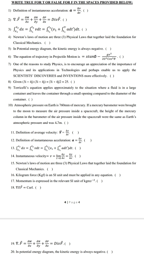 WRITE TRUE FOR T OR FALSE FOR F IN THE SPACES PROVIDED BELOW:
1) Definition of instantaneous acceleration: a= △ v/△ t .  )
2) V.vector F= partial M/partial x + partial N/partial y + partial P/partial z =Divvector F , ( )
3) ∈t _x_1^x_2dx=∈t _t_1^t_2vdt=∈t _t_1^t_2(v_1+∈t _t_1^t'adt')dt.()
4) Newton’s laws of motion are three (3) Physical Laws that together laid the foundation for
Classical Mechanics. ( )
5) In Potential energy diagram, the kinetic energy is always negative. ( )
6) The equation of trajectory in Projectile Motion is =xtan varnothing - gx^2/2U^2Cos^2θ  .. ( )
7) One of the reasons to study Physics, is to encourage an appreciation of the importance of
Physics and its applications in Technologies and perhaps enable us to apply the
SCIENTISTS’ DISCOVERIES and INVENTIONS more effectively. ( )
8) Given (3i+4j)(3i+4j)=|3i+4j|2=25. ( )
9) Torricelli's equation applies approximately to the situation where a fluid is in a large
container and leaves the container through a small opening compared to the diameter of the
container. ( )
10) Atmospheric pressure on Earth is 760mm of mercury. If a mercury barometer were brought
to the moon to measure the air pressure inside a spacecraft, the height of the mercury
column in the barometer of the air pressure inside the spacecraft were the same as Earth's
atmospheric pressure and was 4.7m. ( )
11. Definition of average velocity: V= △ x/△ t .  )
12. Definition of instantaneous acceleration: a= △ v/△ t . ( )
13. ∈t _x_1^x_2dx=∈t _t_1^t_2vdt=∈t _t_1^t_2(v_1+∈t _t_1^traadt')dt. ( )
14. Instantaneous velocity =v=limlimits _tto 0 △ y/△ x = △ y/△ x . ( )
15. Newton’s laws of motion are three (3) Physical Laws that together laid the foundation for
Classical Mechanics. ( )
16. Kilogram force (Kgf) is an SI unit and must be applied in any equation. ( 
17. Momentum is expressed in the relevant SI unit of kg ns^-. ( )
18. VXvector overline Frl. ( )
4 | Page4
19. V.vector F= partial M/partial x + partial N/partial y + partial P/partial z =Divvector F.  )
20. In potential energy diagram, the kinetic energy is always negative. ( 