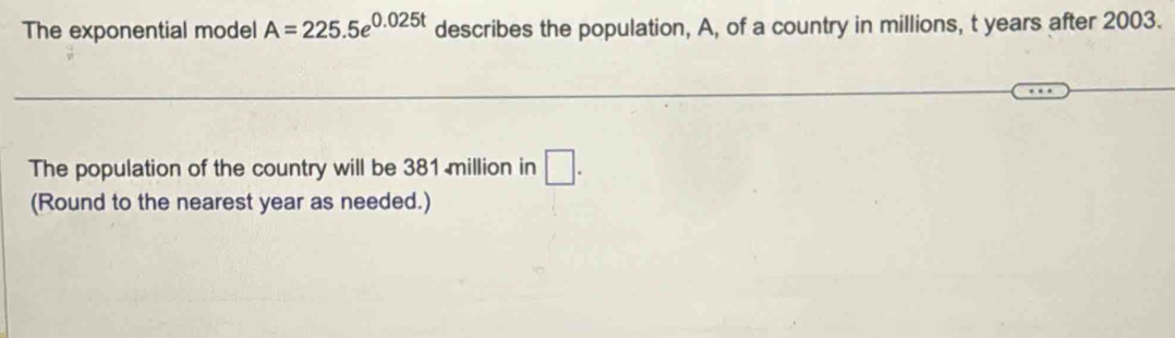 The exponential model A=225.5e^(0.025t) describes the population, A, of a country in millions, t years after 2003. 
The population of the country will be 381 million in □. 
(Round to the nearest year as needed.)