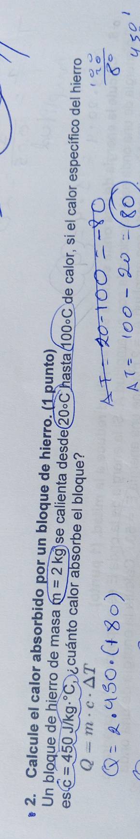 Calcule el calor absorbido por un bloque de hierro. (1 punto) 
Un bloque de hierro de masa m=2kg se calienta desde 20circ C hasta (100circ C de calor, si el calor específico del hierro 
es (C=450J/kg·°C a cuánto calor absorbe el bloque?
Q=m· c· △ T