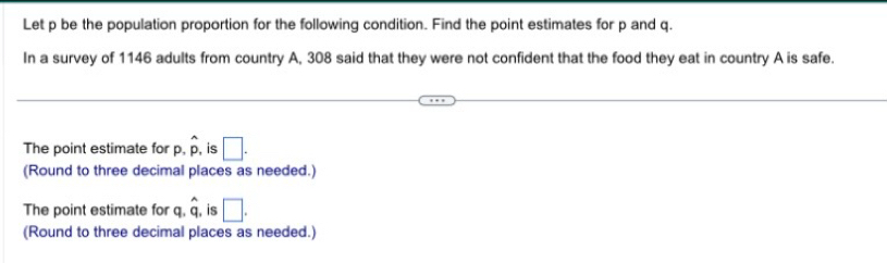 Let p be the population proportion for the following condition. Find the point estimates for p and q.
In a survey of 1146 adults from country A, 308 said that they were not confident that the food they eat in country A is safe.
The point estimate for.hat p , is □. 
(Round to three decimal places as needed.)
The point estimate for c.hat q , is □. 
(Round to three decimal places as needed.)