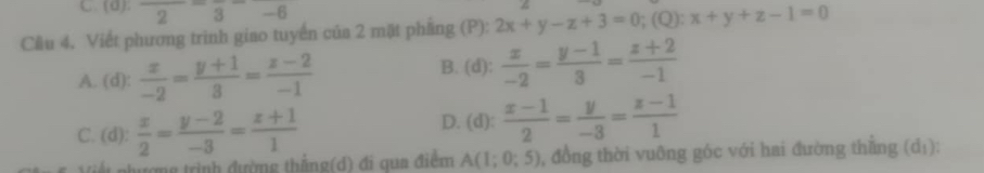 C. (d): frac 2-frac 3-6
Cầu 4. Viết phương trinh giao tuyển của 2 mặt phầng (P): 2x+y-z+3=0;(Q):x+y+z-1=0
A. (d):  x/-2 = (y+1)/3 = (z-2)/-1 
B. (d):  x/-2 = (y-1)/3 = (z+2)/-1 
C. (d):  x/2 = (y-2)/-3 = (z+1)/1  D. (d):  (x-1)/2 = y/-3 = (z-1)/1 
Tợng trình đường thắng(d) đi qua điểm A(1;0;5) 0, đồng thời vuỡng góc với hai đường thắng (d_1)