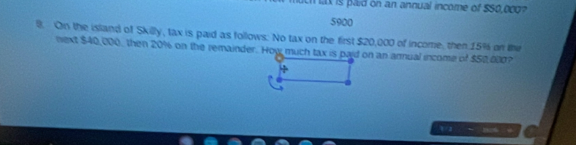 ax is paid on an annual income of $50,000?
5900
8. On the island of Skilly, tax is paid as follows. No tax on the first $20,000 of income, then 15% on the 
next $40,000, then 20% on the remainder. How much tax is paid on an arnual income of $50,000? 
V/2