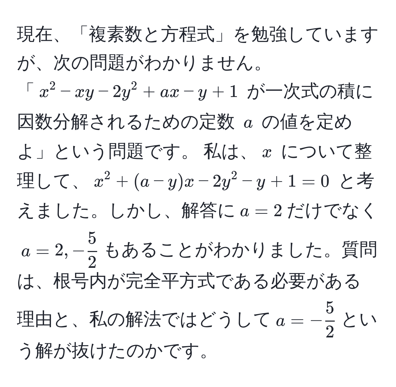 現在、「複素数と方程式」を勉強していますが、次の問題がわかりません。 
「$x^(2 - xy - 2y^2 + ax - y + 1$ が一次式の積に因数分解されるための定数 $a$ の値を定めよ」という問題です。 私は、$x$ について整理して、$x^2 + (a - y)x - 2y^2 - y + 1 = 0$ と考えました。しかし、解答に$a = 2$だけでなく$a = 2, -frac5)2$もあることがわかりました。質問は、根号内が完全平方式である必要がある理由と、私の解法ではどうして$a = - 5/2 $という解が抜けたのかです。