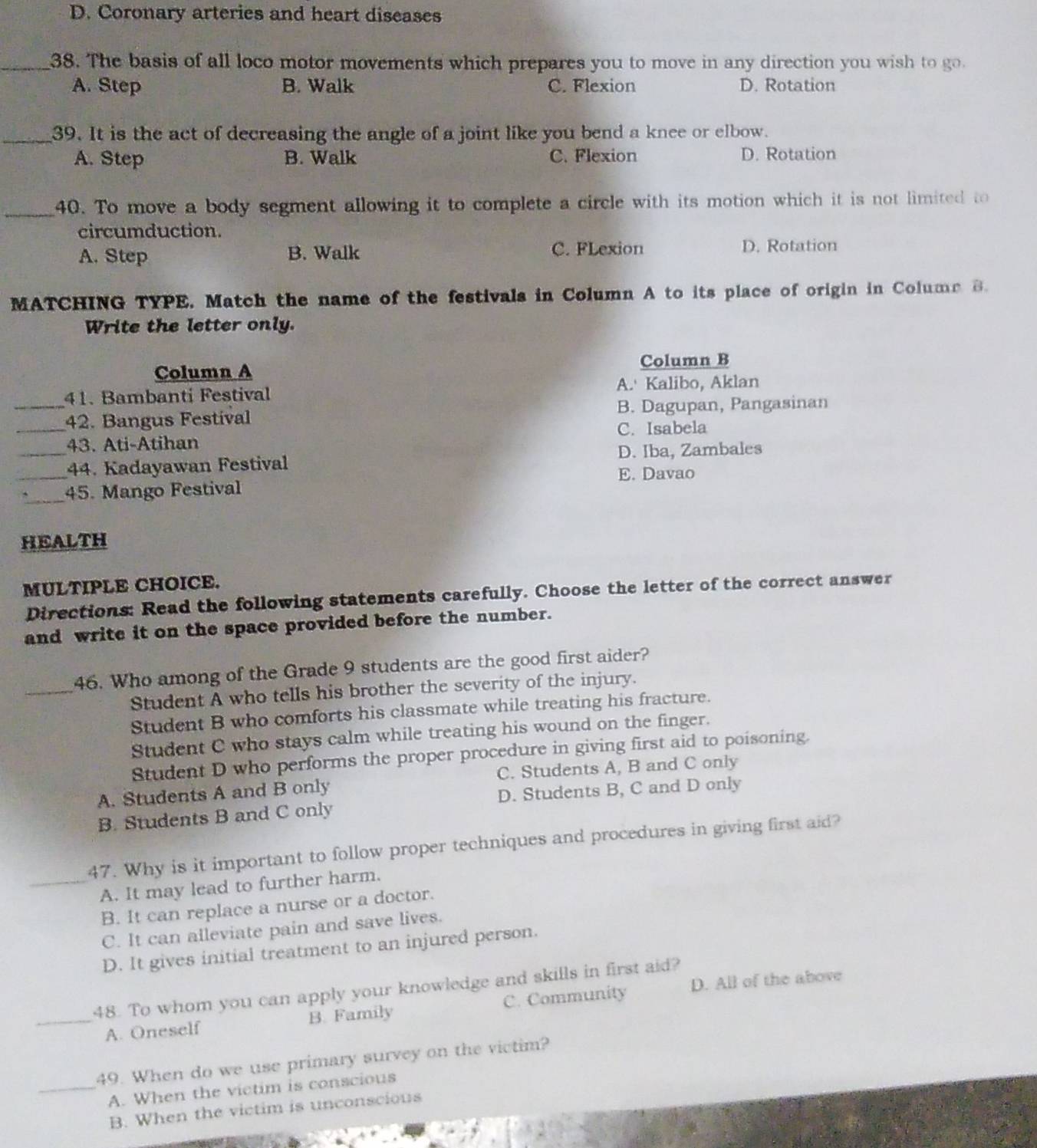 D. Coronary arteries and heart diseases
_38. The basis of all loco motor movements which prepares you to move in any direction you wish to go.
A. Step B. Walk C. Flexion D. Rotation
_39. It is the act of decreasing the angle of a joint like you bend a knee or elbow.
A. Step B. Walk C. Flexion D. Rotation
_40. To move a body segment allowing it to complete a circle with its motion which it is not limited to
circumduction.
A. Step B. Walk C. FLexion D. Rotation
MATCHING TYPE. Match the name of the festivals in Column A to its place of origin in Colume B.
Write the letter only.
Column A Column B
_41. Bambanti Festival A.' Kalibo, Aklan
_42. Bangus Festival B. Dagupan, Pangasinan
_
43. Ati-Atihan C. Isabela
D. Iba, Zambales
_44. Kadayawan Festival E. Davao
_45. Mango Festival
HEALTH
MULTIPLE CHOICE.
Directions: Read the following statements carefully. Choose the letter of the correct answer
and write it on the space provided before the number.
_
46. Who among of the Grade 9 students are the good first aider?
Student A who tells his brother the severity of the injury.
Student B who comforts his classmate while treating his fracture.
Student C who stays calm while treating his wound on the finger.
Student D who performs the proper procedure in giving first aid to poisoning.
A. Students A and B only C. Students A, B and C only
B. Students B and C only D. Students B, C and D only
47. Why is it important to follow proper techniques and procedures in giving first aid?
_A. It may lead to further harm.
B. It can replace a nurse or a doctor.
C. It can alleviate pain and save lives.
D. It gives initial treatment to an injured person.
48. To whom you can apply your knowledge and skills in first aid?
_A. Oneself B. Family C. Community D. All of the above
49. When do we use primary survey on the victim?
_A. When the victim is conscious
B. When the victim is unconscious