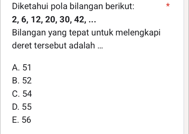 Diketahui pola bilangan berikut: *
2, 6, 12, 20, 30, 42, ...
Bilangan yang tepat untuk melengkapi
deret tersebut adalah ...
A. 51
B. 52
C. 54
D. 55
E. 56