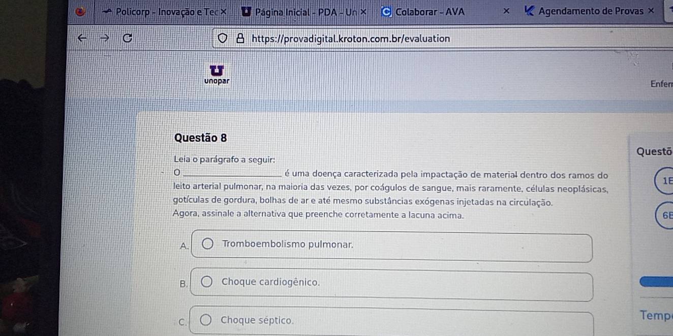 Policorp - Inovação e Tec X Página Inicial - PDA - Un × Colaborar - AVA x Agendamento de Provas ×
https://provadigital.kroton.com.br/evaluation
unopar
Enferr
Questão 8
Questō
Leia o parágrafo a seguir:
0 _ é uma doença caracterizada pela impactação de material dentro dos ramos do
1E
leito arterial pulmonar, na maioria das vezes, por coágulos de sangue, mais raramente, células neoplásicas,
gotículas de gordura, bolhas de ar e até mesmo substâncias exógenas injetadas na circulação.
Agora, assinale a alternativa que preenche corretamente a lacuna acima.
68
A. Tromboembolismo pulmonar.
B. Choque cardiogênico.
C. Choque séptico.
Temp