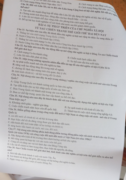 C. Cách mạng tháng Mười Nga năm 1917. # lộc dân chủ nhân dân Trung Hoa B. Cách mạng tư sân Pháp cuối thể t 
thể nào?
D. Cách mạng tháng Hai năm 1917 6
Câu 30. Đối với Liên Xô, sự ra đời của Liên bang Cộng hoà xã hội chủ nghĩa Xô viết có ý nn
A. Tạo nên sức mạnh tổng hợp để nhân dân Liên Xô xây dựng chủ nghĩa xã hội, báo vệ tổ quốc.
B. Chứng minh tính khoa học, đùng đẫn của học thuyết Mác - Lê-nin
C. Liên Xô trở thành chỗ dựa vững chắc cho phong trào cách mạng thế giới.
D. Để lại bài học kinh nghiệm về mô hình nhà nước sau khi giành chính quyền.
Bài 4: sự phát triên của chủ nghĩa xã hội
từ sau chiên tranh thẻ giới thứ hai đến nay
Câu 31. Sự kiện nào sau đây đã đánh đầu chú nghĩa xã hội mở rộng từ châu Âu sang châu Á?
A. Thắng lợi của cách mạng Trung Quốc (1949).
B. Nước Cộng hòa Ấn Độ thành lập (1950).
C. Thắng lợi của cách mạng Cu ba, nhà nước Cộng hòa được thành lập (1959).
D. Nước Cộng hòa Dân chủ Nhân dân Ba Lan thành lập (1944).
thế giới thứ hai?
Cầu 32. Sự kiện nào sau đây tác động đến sự mở rộng chủ nghĩa xã hội ở Đông Âu sau Chiến tranh
A. Cách mạng Cu-ba thành công. B. Chiến tranh lạnh chẩm dứt.
C. Liên Xô tiêu diệt phát xít Đức. D. Xu thể toàn cầu hóa xuất hiện.
Câu 33. Một trong những nguyên nhân dẫn đến sự sụp đổ của chủ nghĩa xã hội ở Liên Xô là
A. sự phát triển mạnh mẽ của chủ nghĩa tư bản.
B. năng suất lao động tăng lên trong một số ngành.
C. đường lối lãnh đạo mang tỉnh chủ quan, duy ý chi.
D. tinh hình chính trị - xã hội tương đổi ổn định.
Quốc?
Cầu 34. Nội dung nào sau đây là một trong những ý nghĩa của công cuộc cải cách mở của của Trung
A. Giúp Trung Quốc trở thành cường quốc tư bản chủ nghĩa.
B. Tạo điều kiện cho sự hội nhập quốc tế trên các lĩnh vực.
C. Đưa Trung Quốc trở thành một trong các con rồng châu Á.
D. Đưa cơ chế tập trung, quan liêu bao cấp thành xu thế chủ đạo.
Nam hiện nay?
Câu 35. Nội dung nào sau đây là thách thức đổi với con đường xây dựng chủ nghĩa xã hội của Việt
A. Khoảng cách giàu - nghèo gia tăng. B. Sự cạnh tranh từ nền kinh tế Liên Xô.
C. Cuộc chiến tranh xâm lược của đế quốc Mỹ. D. Thành tựu từ cuộc cách mạng công nghiệp 4.0.
Quốc là
Câu 36. Điểm giống nhau trong công cuộc đổi mới ở Việt Nam và công cuộc cải cách - mở cửa ở Trung
A. coi đổi mới về chính trị và xã hội là trọng tâm.
B. thực hiện chế độ đa đảng cùng tham gia lãnh đạo đất nước.
C. tiền hành đổi mới toán diện về tư tướng và chính trị.
D. từng bước tiền hành cải cách, mở của, đổi mới.
Câu 37. Nội dung nào không phản ánh đúng điểm tương đồng giữa cuộc cải cách và mở cửa của Trung
Quốc (từ năm 1978) với công cuộc đổi mới đất nước ở Việt Nam (từ năm 1986)?
A. Xây dựng nền kinh tế thị trường theo định hướng xã hội chủ nghĩa.
B. Mô rộng quan hệ hợp tác với các nước trên thế giới.
C. Cùng cổ và năng cao vai trò lãnh đạo của Đảng Cộng sản.
D. Lấy cài tổ chính trị làm trọng tâm; thực hiện đa nguyên, đa đàng.
nào ?
Câu 38. Sau Chiến tranh thế giới thứ hai, tình hình của chủ nghĩa xã hội trên thể giới diễn ra như thể
A. Mới bắt đầu hình thành ở một vài nước Tây Âu
C. Ngày càng suy yếu ở một số nước Đông Âu. B. Trở thành hệ thống thể giới, đổi trọng với hệ thống chủ nghĩa tư bản