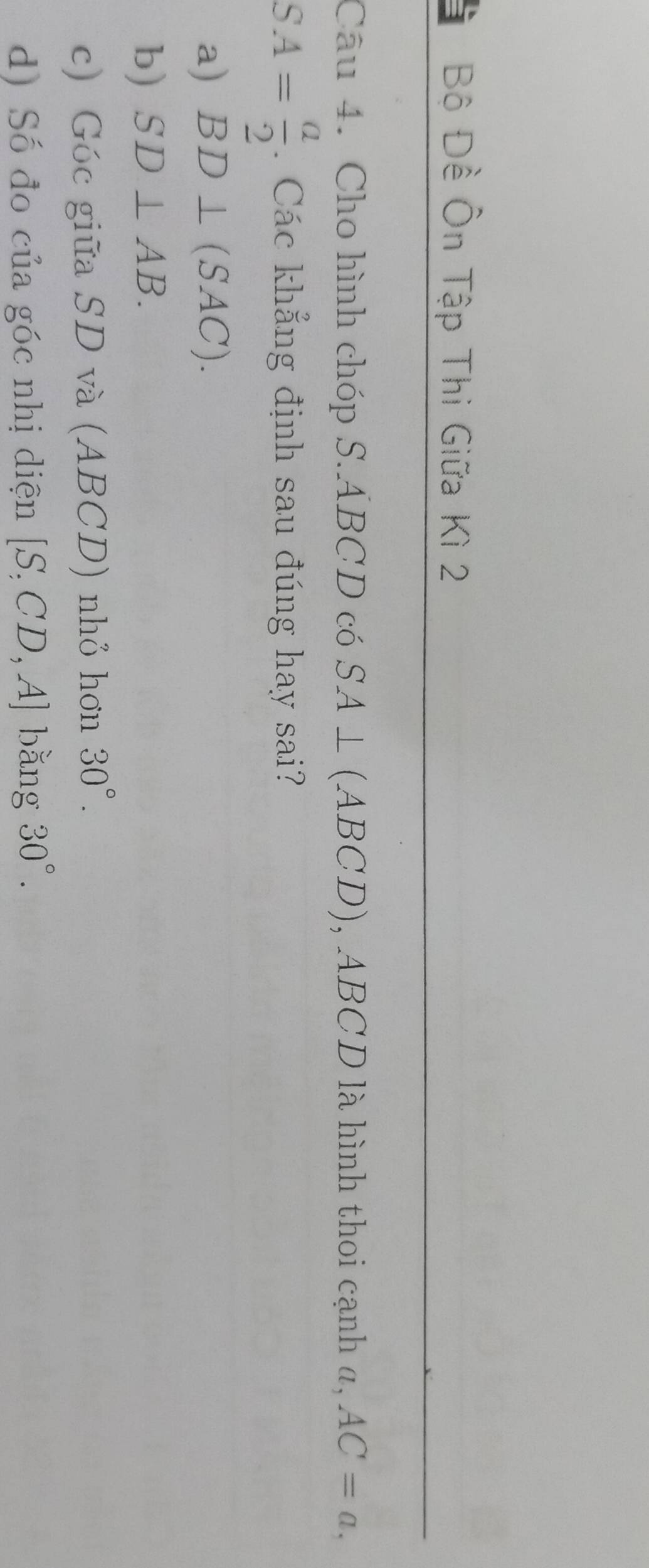 Bộ Đề Ôn Tập Thi Giữa Kì 2 
Câu 4. Cho hình chóp S. ÁBCD có SA⊥ (ABCD) , ABCD là hình thoi cạnh a, AC=a,
SA= a/2 . Các khẳng định sau đúng hay sai? 
a) BD⊥ (SAC). 
b) SD⊥ AB. 
c) Góc giữa SD và (ABCD) nhỏ hơn 30°. 
d) Số đo của góc nhị diện [S,CD,A] bǎng 30°.