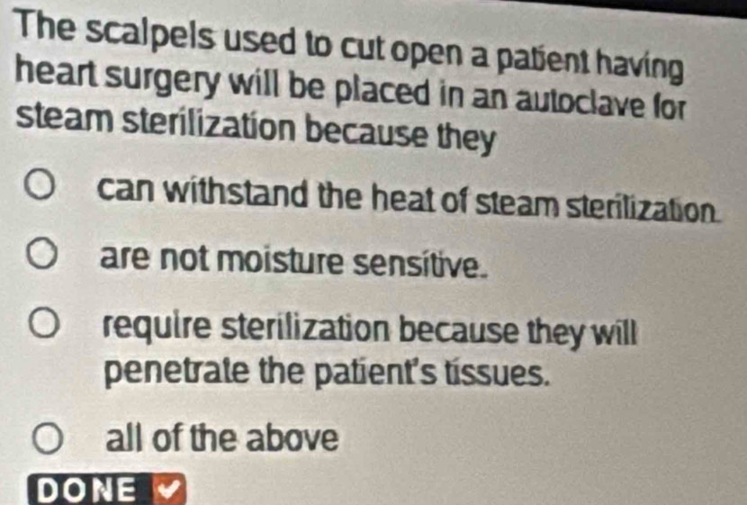 The scalpels used to cut open a patient having
heart surgery will be placed in an autoclave for
steam sterilization because they
can withstand the heat of steam sterilization.
are not moisture sensitive.
require sterilization because they will
penetrate the patient's tissues.
all of the above
DONE