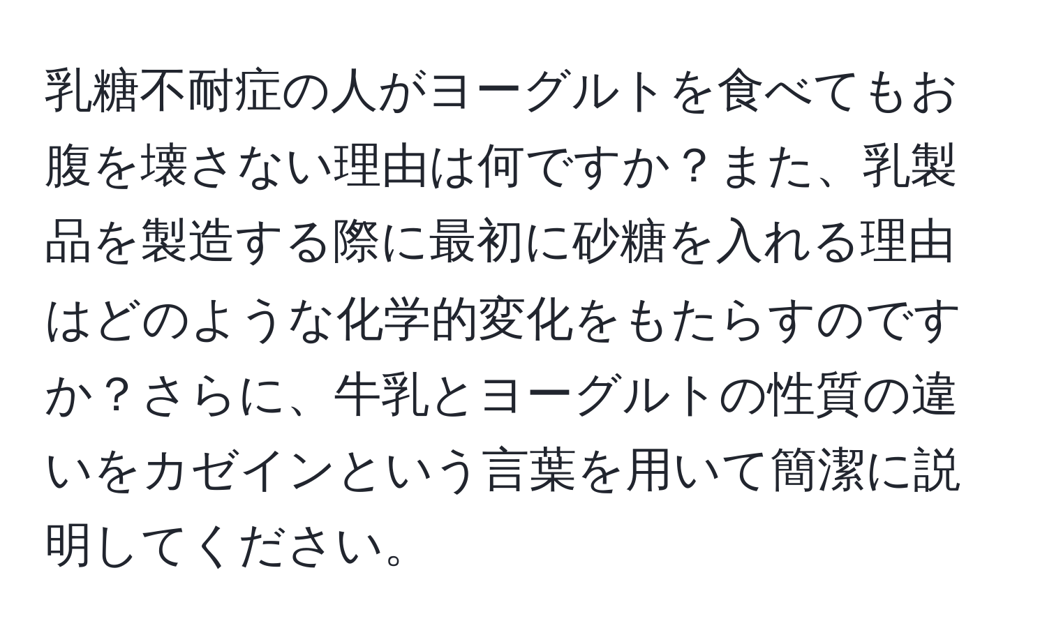 乳糖不耐症の人がヨーグルトを食べてもお腹を壊さない理由は何ですか？また、乳製品を製造する際に最初に砂糖を入れる理由はどのような化学的変化をもたらすのですか？さらに、牛乳とヨーグルトの性質の違いをカゼインという言葉を用いて簡潔に説明してください。