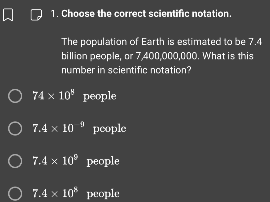 Choose the correct scientific notation.
The population of Earth is estimated to be 7.4
billion people, or 7,400,000,000. What is this
number in scientific notation?
74* 10^8 people
7.4* 10^(-9) people
7.4* 10^9 people
7.4* 10^8 people