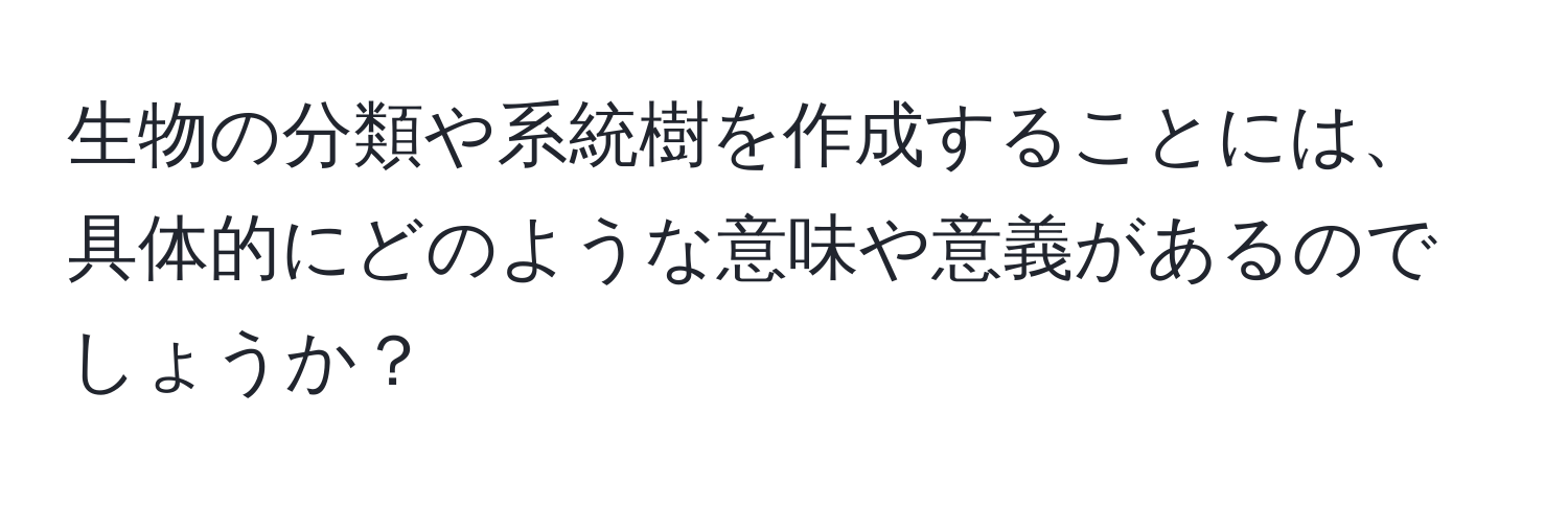 生物の分類や系統樹を作成することには、具体的にどのような意味や意義があるのでしょうか？