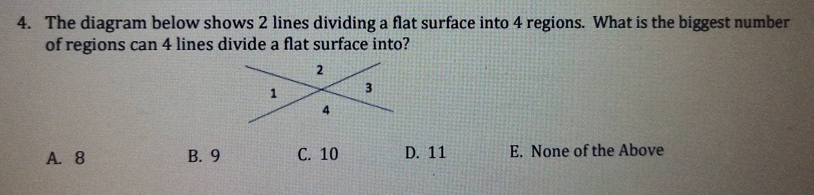 The diagram below shows 2 lines dividing a flat surface into 4 regions. What is the biggest number
of regions can 4 lines divide a flat surface into?
A. 8 B. 9 C. 10 D. 11 E. None of the Above