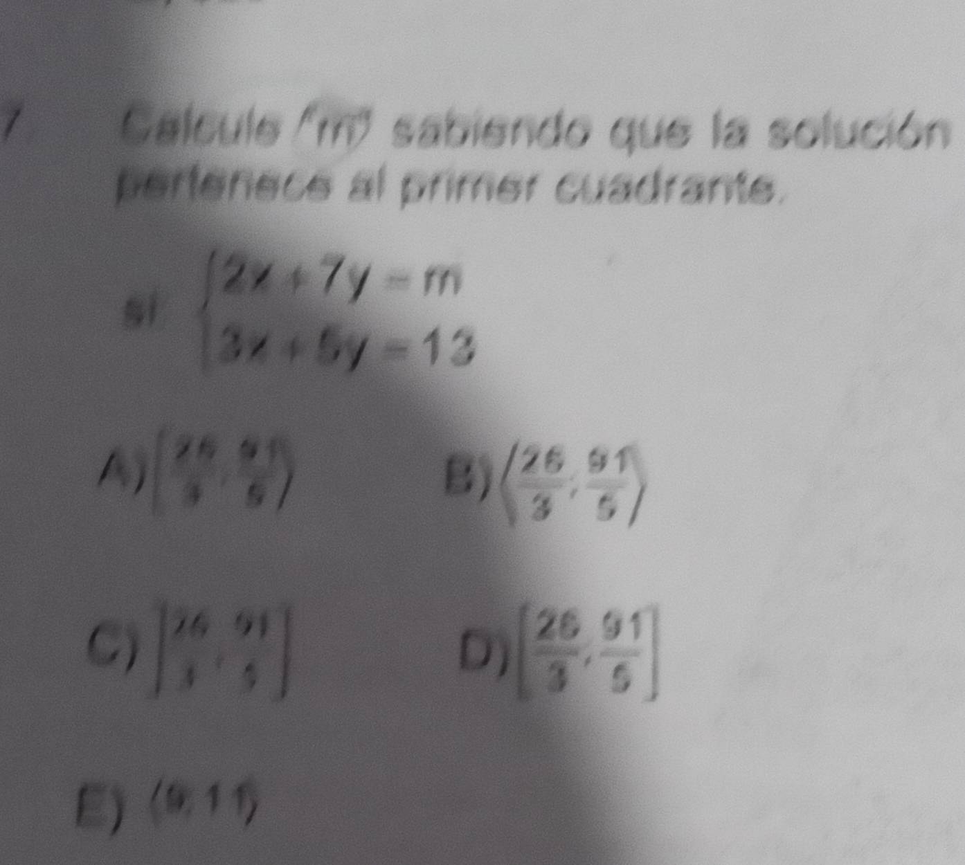 Calcule ' m" sabiendo que la solución
pertenece al primer cuadrante.
si beginarrayl 2x+7y=m 3x+5y=13endarray.
A ( 26/3 , 61/5 )
B) langle  26/3 , 91/5 rangle
C) [ 76/3 , 91/5 ] [ 26/3 , 91/5 ]
D)
E) (9,11)