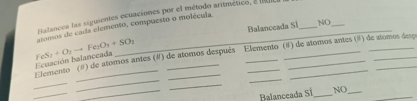 Balancea las siguientes ecuaciones por el método aritmético, e mulo 
_ 
Balanceada SÍ_ NO_ 
atomos de cada elemento, compuesto o molécula.
FeS_2+O_2to Fe_2O_3+SO_2
Elemento (#) de atomos antes (#) de atomos después Elemento (#) de atomos antes (#) de atomos desp 
Ecuación balanceada 
_ 
_ 
_ 
_ 
_ 
_ 
Balanceada SÍ_ NO__