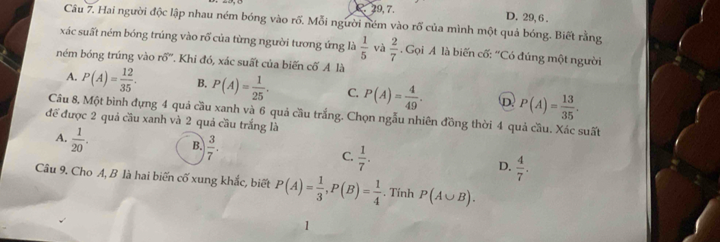 2. 29, 7. D. 29, 6.
Câu 7. Hai người độc lập nhau ném bóng vào rổ. Mỗi người ném vào rổ của mình một quả bóng. Biết rằng
xác suất ném bóng trúng vào rổ của từng người tương ứng là  1/5  và  2/7  Gọi A là biến cố: “Có đúng một người
ném bóng trúng vào rổ'. Khi đó, xác suất của biến cố A là
A. P(A)= 12/35 . B. P(A)= 1/25 . C. P(A)= 4/49 . D. P(A)= 13/35 . 
Câu 8, Một bình đựng 4 quả cầu xanh và 6 quả cầu trắng. Chọn ngẫu nhiên đồng thời 4 quả cầu. Xác suất
để được 2 quả cầu xanh và 2 quả cầu trắng là
A.  1/20 .
B.  3/7 .
C.  1/7 .
D.  4/7 . 
Câu 9. Cho A, B là hai biến cố xung khắc, biết P(A)= 1/3 , P(B)= 1/4 . Tính P(A∪ B). 
1