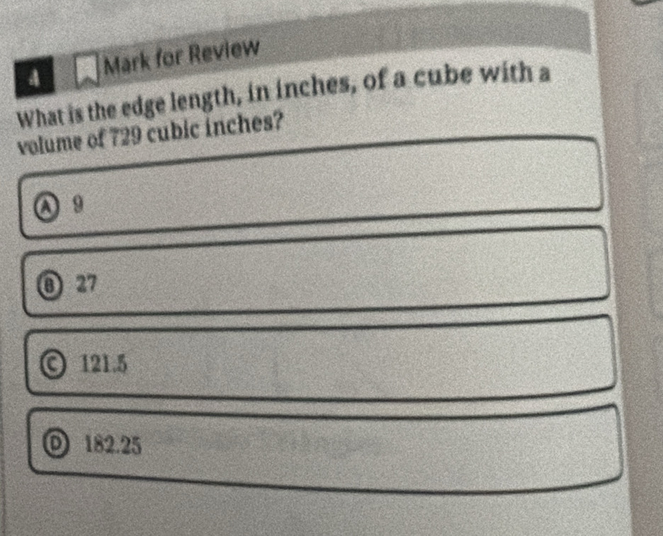 A Mark for Review
What is the edge length, in inches, of a cube with a
volume of 729 cubic inches?
A 9
⑧ 27
© 121.5
0 182.25