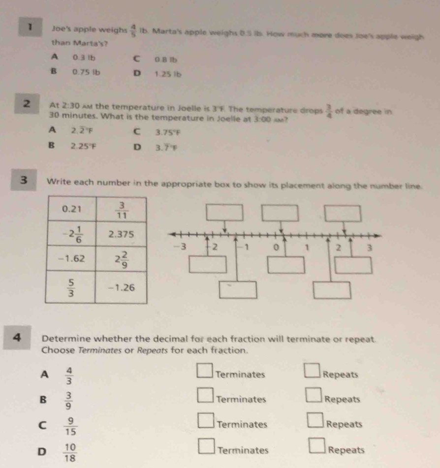 Joe's apple weighs  4/5  lb. Marta's apple weighs 0.5 ib. How much more does Joe's apple weigh
than Marta's?
A 0.3 lb C 0.B lb
B 0.75 lb D 1.25 lb
2 At 2:30 Am the temperature in Joelle is 3°F The temperature drops  3/4  of a degree in
30 minutes. What is the temperature in Joelle at 3:00 jon?
A 2.overline 2^((circ)F C 3.75^circ)F
B 2.25°F D 3.overline 7^((circ)F
3 Write each number in the appropriate box to show its placement along the number line.
4 Determine whether the decimal for each fraction will terminate or repeat.
Choose Terminates or Repeats for each fraction.
A frac 4)3 Terminates Repeats
B  3/9  Terminates Repeats
C  9/15  Repeats
Terminates
D  10/18 
Terminates Repeats