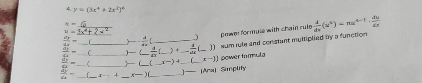 y=(3x^4+2x^2)^6
_ n=
) power formula with chain rule  d/dx (u^n)=nu^(n-1)·  du/dx 
u=
 dy/dx = ( _ )·  d/dx 
 dy/dx = _  _ (_  )— ( . d/dx  _  _ ) + _   d/dx  _)) sum rule and constant multiplied by a function
 dy/dx = _ ___)— (_ __ X ) +_ 【_ 、 J −)) power formula
 dy/dx = _(_ x-+ _x—)(_ )— (Ans) Simplify