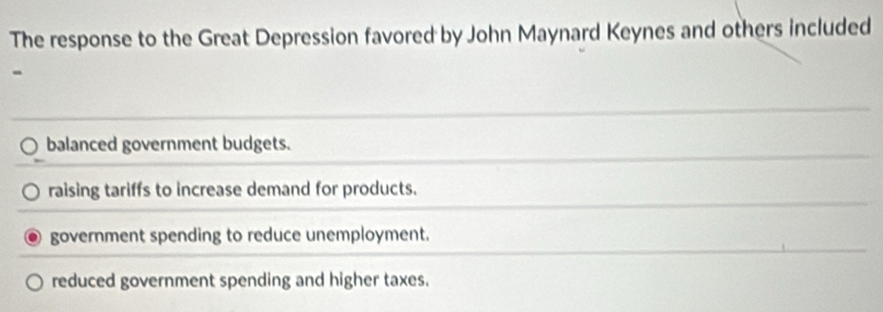 The response to the Great Depression favored by John Maynard Keynes and others included
-
balanced government budgets.
raising tariffs to increase demand for products.
government spending to reduce unemployment.
reduced government spending and higher taxes.