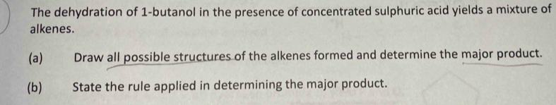 The dehydration of 1 -butanol in the presence of concentrated sulphuric acid yields a mixture of 
alkenes. 
(a) Draw all possible structures of the alkenes formed and determine the major product. 
(b) State the rule applied in determining the major product.