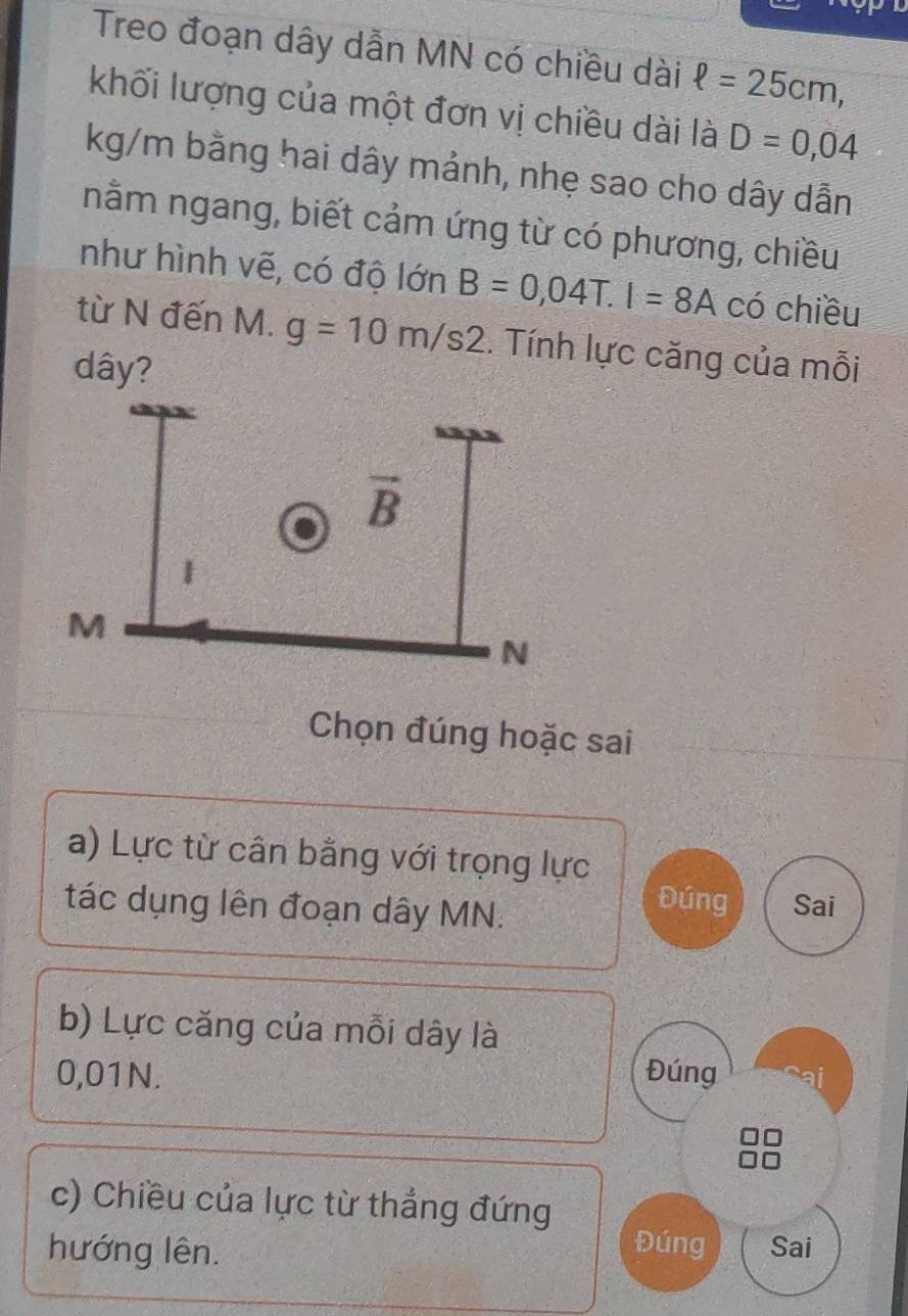 Treo đoạn dây dẫn MN có chiều dài ell =25cm,
khối lượng của một đơn vị chiều dài là D=0,04
kg/m bằng hai dây mảnh, nhẹ sao cho dây dẫn
nằm ngang, biết cảm ứng từ có phương, chiều
như hình vẽ, có độ lớn B=0,04T.I=8A có chiều
từ N đến M. g=10m/s2. Tính lực căng của mỗi
dây?
Chọn đúng hoặc sai
a) Lực từ cân bằng với trọng lực
Đúng
tác dụng lên đoạn dây MN. Sai
b) Lực căng của mỗi dây là
0,01N. Đúng
c) Chiều của lực từ thắng đứng Đúng
hướng lên. Sai